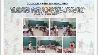 COLOQUE A PENA NO INDIOZINHO
SEM ENXERGAR, O ALUNO DEVE COLOCAR A PENA NA CABEÇA
DO INDIOZINHO, OS AMIGOS PODEM AJUDAR, DIZENDO SE O
JOGADOR DEVE IR MAIS À DIREITA, MAIS À ESQUERDA, PARA
CIMA OU PARA BAIXO.
 
