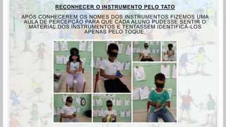 RECONHECER O INSTRUMENTO PELO TATO
APÓS CONHECEREM OS NOMES DOS INSTRUMENTOS FIZEMOS UMA
AULA DE PERCEPÇÃO PARA QUE CADA ALUNO PUDESSE SENTIR O
MATERIAL DOS INSTRUMENTOS E TENTASSEM IDENTIFICÁ-LOS
APENAS PELO TOQUE.
 