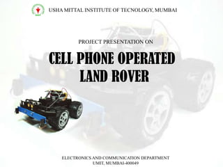 CELL PHONE OPERATED
LAND ROVER
USHA MITTAL INSTITUTE OF TECNOLOGY, MUMBAI
PROJECT PRESENTATION ON
ELECTRONICS AND COMMUNICATION DEPARTMENT
UMIT, MUMBAI-400049
 