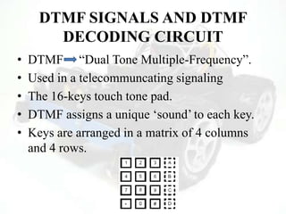 DTMF SIGNALS AND DTMF
DECODING CIRCUIT
• DTMF “Dual Tone Multiple-Frequency”.
• Used in a telecommuncating signaling
• The 16-keys touch tone pad.
• DTMF assigns a unique „sound‟ to each key.
• Keys are arranged in a matrix of 4 columns
and 4 rows.
 