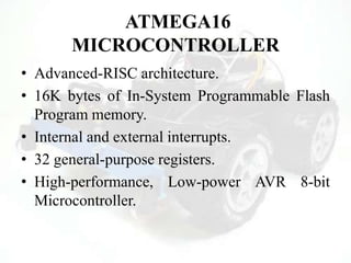 ATMEGA16
MICROCONTROLLER
• Advanced-RISC architecture.
• 16K bytes of In-System Programmable Flash
Program memory.
• Internal and external interrupts.
• 32 general-purpose registers.
• High-performance, Low-power AVR 8-bit
Microcontroller.
 