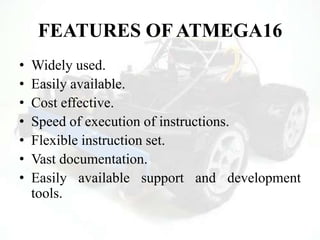 FEATURES OF ATMEGA16
• Widely used.
• Easily available.
• Cost effective.
• Speed of execution of instructions.
• Flexible instruction set.
• Vast documentation.
• Easily available support and development
tools.
 