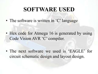 SOFTWARE USED
• The software is written in „C‟ language
• Hex code for Atmega 16 is generated by using
Code Vision AVR „C‟ compiler.
• The next software we used is „EAGLE‟ for
circuit schematic design and layout design.
 