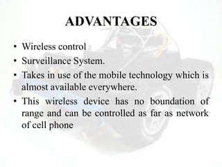 ADVANTAGES
• Wireless control
• Surveillance System.
• Takes in use of the mobile technology which is
almost available everywhere.
• This wireless device has no boundation of
range and can be controlled as far as network
of cell phone
 