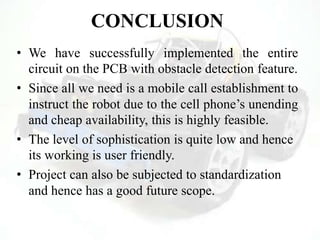 CONCLUSION
• We have successfully implemented the entire
circuit on the PCB with obstacle detection feature.
• Since all we need is a mobile call establishment to
instruct the robot due to the cell phone‟s unending
and cheap availability, this is highly feasible.
• The level of sophistication is quite low and hence
its working is user friendly.
• Project can also be subjected to standardization
and hence has a good future scope.
 