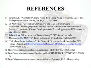 REFERENCES
[1] Schenker, L, "Pushbutton Calling with a Two-Group Voice- Frequency Code” The
Bell system technical journal, vol 14,no. 2, Jan 2006.
[2] M. Ali Yousuf, R. Montúfar Chaveznava, and V. de la Cueva Cueva
Hernández, "Robotic projects to enhance student participation, motivation and
learning", Hernández Current Developments in Technology-Assisted Education ,pp
922-952, July 2008.
[3] Robert Siwy, "Generation and Recognition of DTMF Signals with the
Microcontroller MSP430", Texas Instruments Deutschland, October 2005.
[4] “Cell phone based land rover” Liu, Simon & Silverman, Mark. November 2009
[online] Available: http://www.instructables.com/id/Cellphone-operated-Robot/
[accessed:Jan 2013].
[5]http://www.datasheetcatalog.com/datasheets_pdf/M/T/8/8/MT8870.shtml
[6]http://www.alldatasheet.com/datasheetpdf/pdf/STMICROELECTRONICS/L298.ht
ml
[8]http://robosapiensindia.com/robomart/index.php?product_id=218&page=shop
 