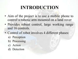 INTRODUCTION
• Aim of the project is to use a mobile phone to
control a robotic arm mounted on a land rover
• Provides robust control, large working range
and 16 controls.
• Control of robot involves 4 different phases:
a) Perception
b) Processing
c) Action
d) Detection
 