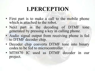 1.PERCEPTION
• First part is to make a call to the mobile phone
which is attached to the robot.
• Next part is the decoding of DTMF tone
generated by pressing a key in calling phone.
• Audio signal output from receiving phone is fed
to DTMF decoder chip.
• Decoder chip converts DTMF tone into binary
codes to be fed to microcontroller.
• MT8870 IC used as DTMF decoder in our
project.
 
