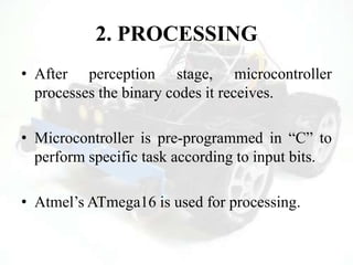 2. PROCESSING
• After perception stage, microcontroller
processes the binary codes it receives.
• Microcontroller is pre-programmed in “C” to
perform specific task according to input bits.
• Atmel‟s ATmega16 is used for processing.
 