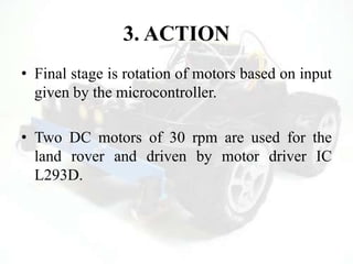 3. ACTION
• Final stage is rotation of motors based on input
given by the microcontroller.
• Two DC motors of 30 rpm are used for the
land rover and driven by motor driver IC
L293D.
 