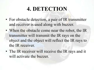 4. DETECTION
• For obstacle detection, a pair of IR transmitter
and receiver is used along with buzzer.
• When the obstacle come near the robot, the IR
transmitter will transmit the IR rays on the
object and the object will reflect the IR rays to
the IR receiver.
• The IR receiver will receive the IR rays and it
will activate the buzzer.
 