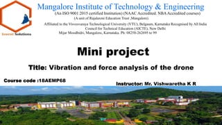 Mangalore Institute of Technology & Engineering
(An ISO 9001:2015 certified Institution) (NAAC Accredited. NBAAccredited courses)
(A unit of Rajalaxmi Education Trust ,Mangalore)
Affiliated to the Visvesvaraya Technological University (VTU), Belgaum, Karnataka Recognised by All India
Council for Technical Education (AICTE), New Delhi
Mijar Moodbidri, Mangalore, Karnataka. Ph: 08258-262695 to 99
Mini project
Instructor: Mr. Vishwaretha K R
Title: Vibration and force analysis of the drone
Course code :18AEMP68
 