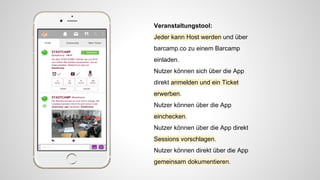 Veranstaltungstool:
Jeder kann Host werden und über
barcamp.co zu einem Barcamp
einladen.
Nutzer können sich über die App
direkt anmelden und ein Ticket
erwerben.
Nutzer können über die App
einchecken.
Nutzer können über die App direkt
Sessions vorschlagen.
Nutzer können direkt über die App
gemeinsam dokumentieren.
 