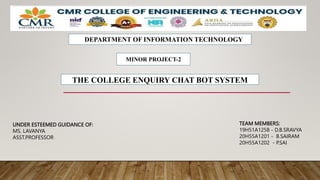 THE COLLEGE ENQUIRY CHAT BOT SYSTEM
UNDER ESTEEMED GUIDANCE OF:
MS. LAVANYA
ASST.PROFESSOR
DEPARTMENT OF INFORMATION TECHNOLOGY
MINOR PROJECT-2
TEAM MEMBERS:
19H51A1258 - D.B.SRAVYA
20H55A1201 - B.SAIRAM
20H55A1202 - P.SAI
 