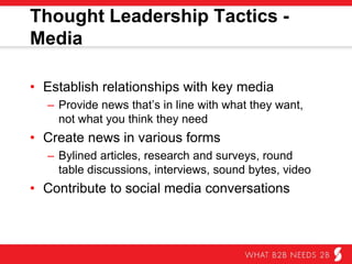 Thought Leadership Tactics - Media
•  Establish relationships with key media
–  Provide news that’s in line with what they want, not
what you think they need.
•  Create news in various forms
–  Bylined articles, research and surveys, round table
discussions, interviews, sound bytes, video
•  Contribute to social media conversations
 