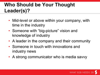 Who Should be Your Thought Leader(s)?
•  Mid-level or above within your company, with
time in the industry
•  Someone with “big-picture” vision and
knowledge of industry
•  A leader in the company and their community
•  Someone in touch with innovations and industry
news
•  A strong communicator who is media savvy
 