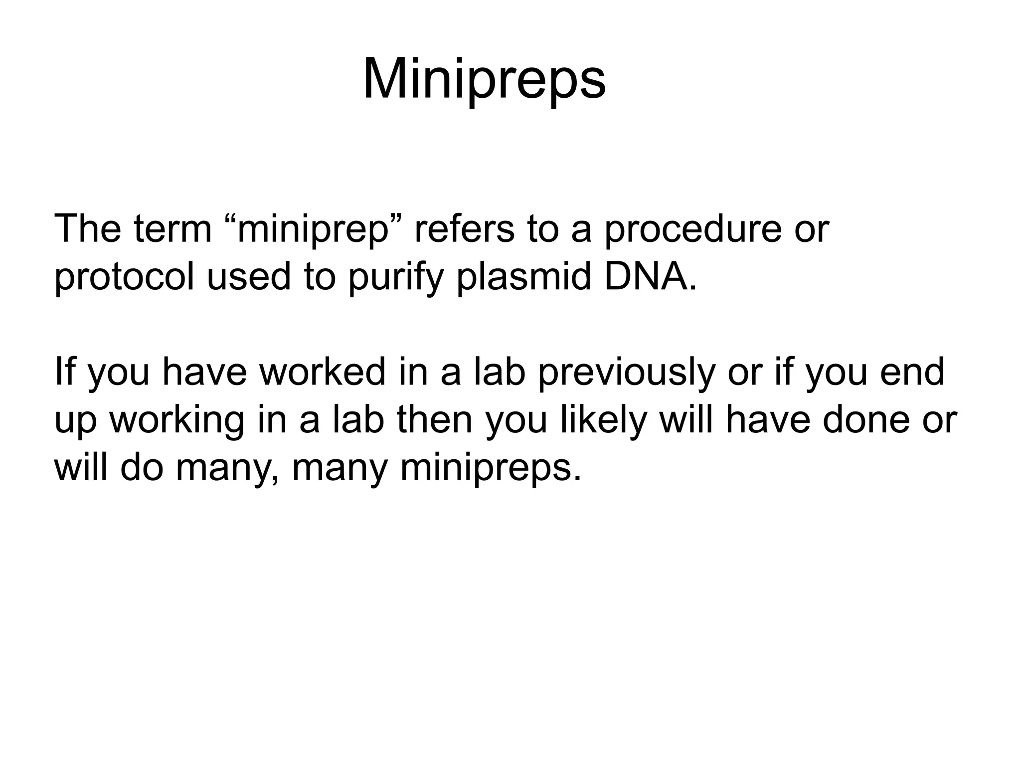 Minipreps 
The term “miniprep” refers to a procedure or 
protocol used to purify plasmid DNA. 
If you have worked in a lab previously or if you end 
up working in a lab then you likely will have done or 
will do many, many minipreps. 
 
