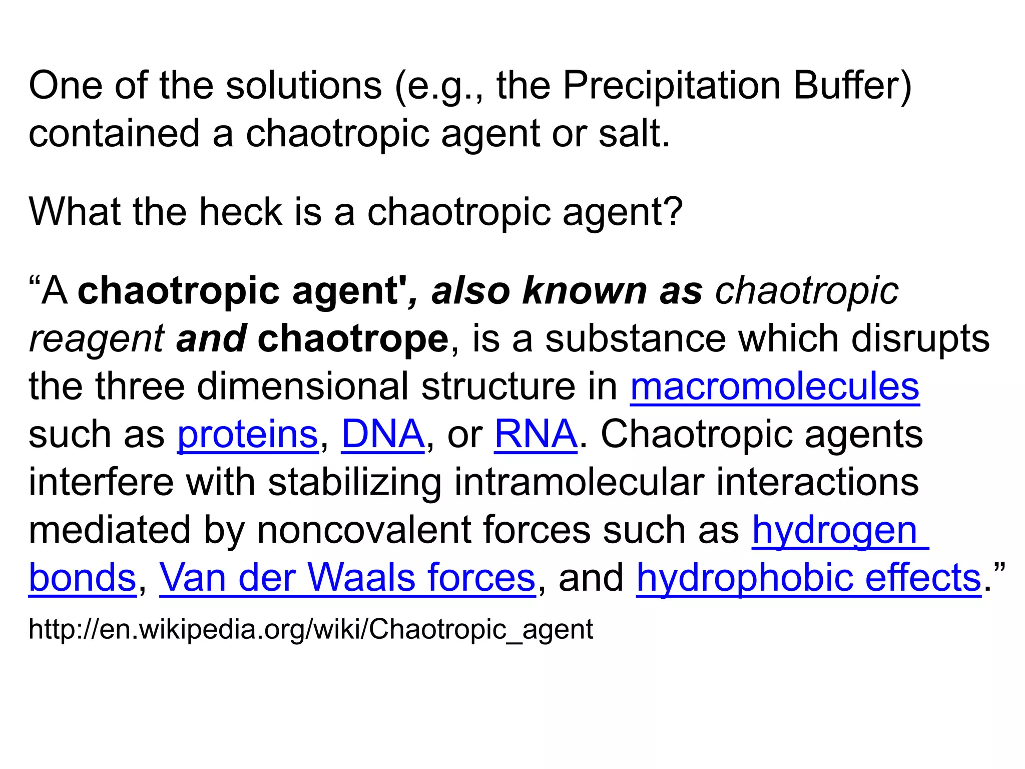 One of the solutions (e.g., the Precipitation Buffer) 
contained a chaotropic agent or salt. 
What the heck is a chaotropic agent? 
“A chaotropic agent', also known as chaotropic 
reagent and chaotrope, is a substance which disrupts 
the three dimensional structure in macromolecules 
such as proteins, DNA, or RNA. Chaotropic agents 
interfere with stabilizing intramolecular interactions 
mediated by noncovalent forces such as hydrogen 
bonds, Van der Waals forces, and hydrophobic effects.” 
http://en.wikipedia.org/wiki/Chaotropic_agent 
 