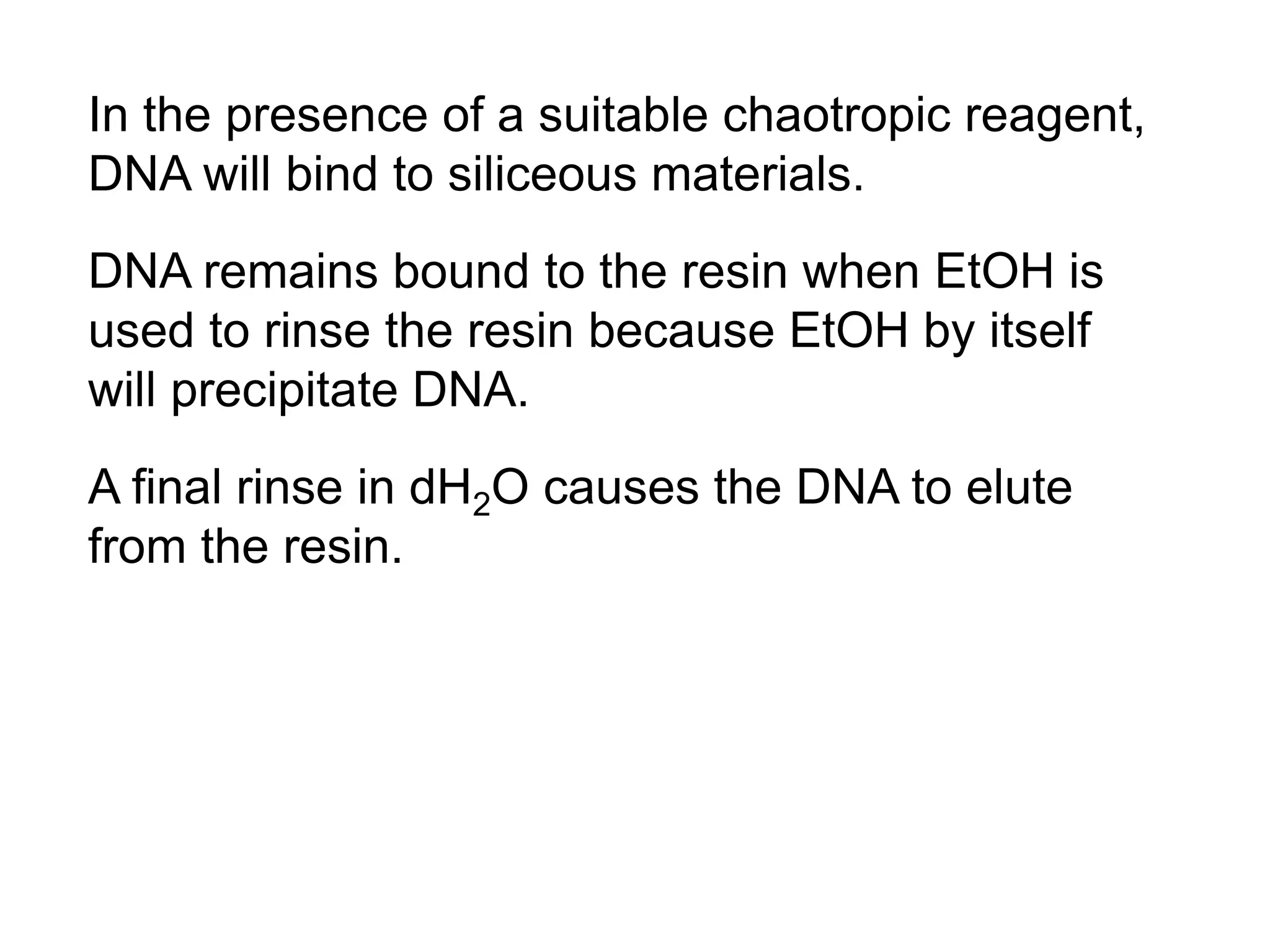 In the presence of a suitable chaotropic reagent, 
DNA will bind to siliceous materials. 
DNA remains bound to the resin when EtOH is 
used to rinse the resin because EtOH by itself 
will precipitate DNA. 
A final rinse in dH2O causes the DNA to elute 
from the resin. 
