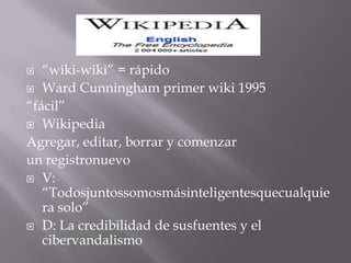 “wiki-wiki” = rápido Ward Cunningham primer wiki 1995  “fácil” Wikipedia Agregar, editar, borrar y comenzar un registronuevo V: “Todosjuntossomosmásinteligentesquecualquiera solo” D: La credibilidad de susfuentes y el cibervandalismo 