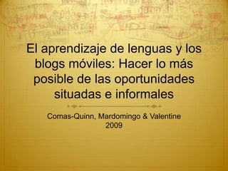 El aprendizaje de lenguas y los
 blogs móviles: Hacer lo más
 posible de las oportunidades
     situadas e informales
   Comas-Quinn, Mardomingo & Valentine
                 2009
 