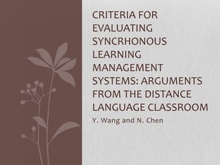 CRITERIA FOR
EVALUATING
SYNCRHONOUS
LEARNING
MANAGEMENT
SYSTEMS: ARGUMENTS
FROM THE DISTANCE
LANGUAGE CLASSROOM
Y. Wang and N. Chen
 