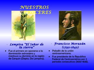 Lempira “El Señor de la sierra” Fue el primero en oponerse a la dominación extranjera y mantuvo su dominio en la región de Cerquin (Depto. De Lempira). Francisco Morazán  (1792-1842) Paladín de la unión centroamericana. Fue presidente de la Republica Federal de Centroamérica por 2 periodos consecutivos (1830-1838). NUESTROS PROCERES 