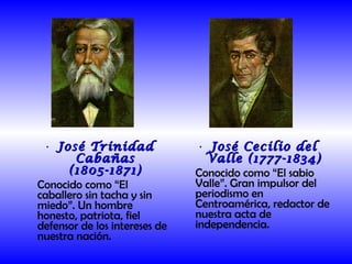 José Trinidad Cabañas (1805-1871) Conocido como “El caballero sin tacha y sin miedo”. Un hombre honesto, patriota, fiel defensor de los intereses de nuestra nación. José Cecilio del Valle (1777-1834) Conocido como “El sabio Valle”. Gran impulsor del periodismo en Centroamérica, redactor de nuestra acta de independencia.  