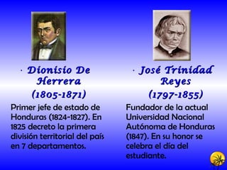 Dionisio De Herrera (1805-1871) Primer jefe de estado de Honduras (1824-1827). En 1825 decreto la primera división territorial del país en 7 departamentos. José Trinidad Reyes (1797-1855) Fundador de la actual Universidad Nacional Autónoma de Honduras (1847). En su honor se celebra el día del estudiante. 