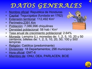 DATOS GENERALES Nombre oficial : Republica de Honduras Capital : Tegucigalpa (fundada en 1762) Extensión territorial : 112,492 Km 2 Perímetro:2391 Km Población : 7,086,996 chiquilines Densidad poblacional : 58 hab / Km 2 Tasa anual de crecimiento poblacional : 2.64% Moneda : Lempira (L), monedas de: 1, 2, 5, 10, 20 y 50 centavos; billetes de: 1, 2, 5, 10, 20, 50, 100 y 500 lempiras Religión : Católica (predominante) Divisiones : 18 Departamentos; 298 municipios Hora oficial : GMT-6 Miembro de : ONU, OEA, PARLACEN, BCIE  