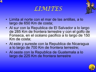 LIMITES Limita al norte con el mar de las antillas, a lo largo de 650 Km de costa; Al sur con la Republica de El Salvador a lo largo de 285 Km de frontera terrestre y con el golfo de Fonseca, en el océano pacifico a lo largo de 150 Km de costa; Al este y sureste con la Republica de Nicaragua a lo largo de 700 Km de frontera terrestre; Al oeste con la Republica de Guatemala a lo largo de 225 Km de frontera terrestre 