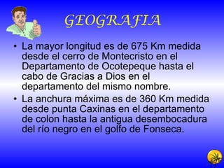 GEOGRAFIA La mayor longitud es de 675 Km medida desde el cerro de Montecristo en el Departamento de Ocotepeque hasta el cabo de Gracias a Dios en el departamento del mismo nombre. La anchura máxima es de 360 Km medida desde punta Caxinas en el departamento de colon hasta la antigua desembocadura del río negro en el golfo de Fonseca. 