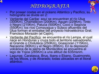 HIDROGRAFIA Por poseer costas en el océano Atlántico y Pacifico, su hidrografía se divide en 2: Vertiente del Caribe : aquí se encuentran el río Ulua (300Km), Chamelecon (200Km), Aguan (225Km), Tinto o Negro (215Km), Patuca (500Km), Coco o Segovia (550Km); los ríos Comayagua y Sulaco afluentes del Ulua forman el embalse del proyecto hidroeléctrico Gral. Francisco Morazán (el Cajón). Vertiente del Pacifico : se encuentra el río Lempa, el cual nace en Honduras y cruza todo el territorio salvadoreño, el Grande o Choluteca (250Km), Goascoran (115Km), Nacaome (90Km) y el Negro (85Km). En la depresión volcánica de la sierra de Montecillos se encuentra el lago de Yojoa (285Km) a una altitud de 635msnm. Lagunas: Caratasca, Brus, Ibans o Ebano, Guaimoreto, de los Micos, y de Alvarado; todas ubicadas en el litoral atlántico. 