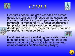 CLIMA Honduras posee una gran variedad de climas: desde los calidos y húmedos en las costas del Caribe y del Pacifico (calido pero seco) con una temperatura media de 31 o C hasta los frescos y templados del interior y occidente del país donde predomina un clima semitropical, con una temperatura media de 26 o C. En el territorio solo se distinguen 2 estaciones bien definidas: La Lluviosa (invierno, entre los meses de Junio y Octubre) y la seca (verano, entre los meses de Noviembre y Mayo). 