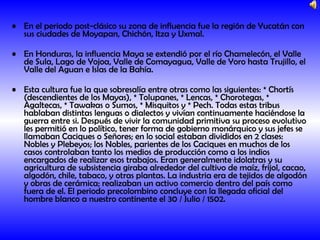 En el periodo post-clásico su zona de influencia fue la región de Yucatán con sus ciudades de Moyapan, Chichón, Itza y Uxmal. En Honduras, la influencia Maya se extendió por el río Chamelecón, el Valle de Sula, Lago de Yojoa, Valle de Comayagua, Valle de Yoro hasta Trujillo, el Valle del Aguan e Islas de la Bahía. Esta cultura fue la que sobresalía entre otras como las siguientes: * Chortís (descendientes de los Mayas), * Tolupanes, * Lencas, * Chorotegas, * Agaltecas, * Tawakas o Sumos, * Misquitos y * Pech. Todas estas tribus hablaban distintas lenguas o dialectos y vivían continuamente haciéndose la guerra entre si. Después de vivir la comunidad primitiva su proceso evolutivo les permitió en lo político, tener forma de gobierno monárquico y sus jefes se llamaban Caciques o Señores; en lo social estaban divididos en 2 clases: Nobles y Plebeyos; los Nobles, parientes de los Caciques en muchos de los casos controlaban tanto los medios de producción como a los indios encargados de realizar esos trabajos. Eran generalmente idolatras y su agricultura de subsistencia giraba alrededor del cultivo de maíz, frijol, cacao, algodón, chile, tabaco, y otras plantas. La industria era de tejidos de algodón y obras de cerámica; realizaban un activo comercio dentro del país como fuera de el. El periodo precolombino concluye con la llegada oficial del hombre blanco a nuestro continente el 30 / Julio / 1502.   