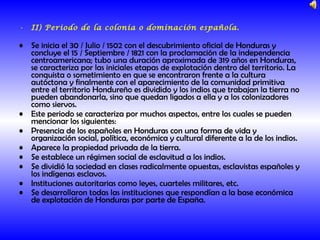 II) Periodo de la colonia o dominación española. Se inicia el 30 / Julio / 1502 con el descubrimiento oficial de Honduras y concluye el 15 / Septiembre / 1821 con la proclamación de la independencia centroamericana; tubo una duración aproximada de 319 años en Honduras, se caracteriza por las iniciales etapas de explotación dentro del territorio. La conquista o sometimiento en que se encontraron frente a la cultura autóctona y finalmente con el aparecimiento de la comunidad primitiva entre el territorio Hondureño es dividido y los indios que trabajan la tierra no pueden abandonarla, sino que quedan ligados a ella y a los colonizadores como siervos. Este periodo se caracteriza por muchos aspectos, entre los cuales se pueden mencionar los siguientes: Presencia de los españoles en Honduras con una forma de vida y organización social, política, económica y cultural diferente a la de los indios. Aparece la propiedad privada de la tierra. Se establece un régimen social de esclavitud a los indios. Se dividió la sociedad en clases radicalmente opuestas, esclavistas españoles y los indígenas esclavos. Instituciones autoritarias como leyes, cuarteles militares, etc. Se desarrollaron todas las instituciones que respondían a la base económica de explotación de Honduras por parte de España.   