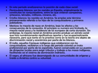 En este periodo analizaremos la posición de cada clase social: Peninsulares blancos: son los nacidos en España, originalmente la constituían los conquistadores, entre los que vinieron campesinos, artesanos, letrados, militares, mineros, etc. Criollos blancos: los nacidos en América. Se empleo este término primeramente referido a los hijos de los conquistadores y primeros pobladores. Mestizos: la mezcla de razas en América, bajo los efectos y las consecuencias de la conquista. Al principio su numero era limitado, la mezcla racial poca y la residencia de los europeos de corta duración. Sin embargo, la mezcla racial en América pronto produjo un estrato social que hizo numéricamente significativos aportes y fue ocupacinalmente necesario, pero que tanto en la practica como en la teoría era objeto de discriminación racial y económica por parte de los blancos. El indio, aquellos Caciques indígenas que colaboraron con los conquistadores, recibieron a lo largo del periodo colonial un trato preferencial por parte de los españoles, fueron conservados en sus puestos de dirigentes locales para exigir tributos y trabajo a las masas indígenas, facilitando así el sistema de dominación indirecto. El negro, el africano fue desarraigado de sus comunidades de orígenes y traído a América contra su voluntad.   