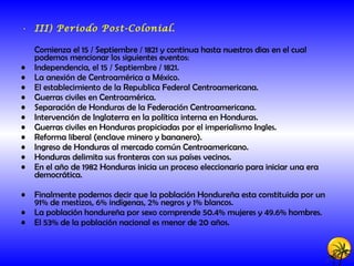 III) Periodo Post-Colonial. Comienza el 15 / Septiembre / 1821 y continua hasta nuestros dias en el cual podemos mencionar los siguientes eventos: Independencia, el 15 / Septiembre / 1821. La anexión de Centroamérica a México. El establecimiento de la Republica Federal Centroamericana. Guerras civiles en Centroamérica. Separación de Honduras de la Federación Centroamericana. Intervención de Inglaterra en la política interna en Honduras. Guerras civiles en Honduras propiciadas por el imperialismo Ingles. Reforma liberal (enclave minero y bananero). Ingreso de Honduras al mercado común Centroamericano. Honduras delimita sus fronteras con sus países vecinos. En el año de 1982 Honduras inicia un proceso eleccionario para iniciar una era democrática. Finalmente podemos decir que la población Hondureña esta constituida por un 91% de mestizos, 6% indígenas, 2% negros y 1% blancos. La población hondureña por sexo comprende 50.4% mujeres y 49.6% hombres. El 53% de la población nacional es menor de 20 años.   