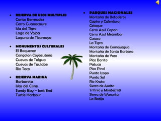 RESERVA DE USOS MULTIPLES Carias Bermudez Cerro Guanacaure Isla del Tigre Lago de Yojoa Laguna de Ticamaya MONUMENTOS CULTURALES El Boqueron Congolon Coyocutena Cuevas de Talgua Cuevas de Taulabe Rio Toco RESERVA MARINA Barbareta Islas del Cisne Sandy Bay – best End Turtle Harbour   PARQUES NACIONALES Montaña de Botaderos Capiro y Calentura Celaque Cerro Azul Copan Cerro Azul Meambar Cusuco La Tigra Montaña de Comayagua Montaña de Santa Barbara Montaña de Yoro Pico Bonito Patuca Pico Pinol Punta Izopo Punta Sal Rio Kruta Sierra de Asalta Trifinio y Montecristi Sierra de Warunta La Botija  