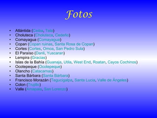 Fotos Atlántida ( Ceiba ,  Tela ) Choluteca ( Choluteca ,  Cedeño ) Comayagua ( Comayagua ) Copan ( Copan  ruinas ,  Santa Rosa de Copan ) Cortes ( Cortes ,  Omoa ,  San Pedro Sula ) El Paraíso ( Danli ,  Yuscaran ) Lempira ( Gracias ) Islas de la Bahía ( Guanaja ,  Utila ,  West   End ,  Roatan ,  Cayos Cochinos ) Ocotepeque ( Ocotepeque ) Olancho ( Catacamas ) Santa Bárbara ( Santa Bárbara ) Francisco Morazán ( Tegucigalpa ,  Santa Lucia ,  Valle de Ángeles ) Colon ( Trujillo ) Valle ( Amapala ,  San Lorenzo ) 