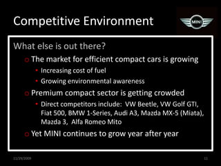 Competitive EnvironmentWhat else is out there?The market for efficient compact cars is growingIncreasing cost of fuelGrowing environmental awarenessPremium compact sector is getting crowdedDirect competitors include:  VW Beetle, VW Golf GTI, Fiat 500, BMW 1-Series, Audi A3, Mazda MX-5 (Miata), Mazda 3,  Alfa Romeo MitoYet MINI continues to grow year after year11/29/200911