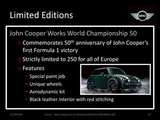 Limited EditionsJohn Cooper Works World Championship 50Commemorates 50th anniversary of John Cooper’s first Formula 1 victoryStrictly limited to 250 for all of EuropeFeaturesSpecial paint jobUnique wheelsAerodynamic kitBlack leather interior with red stitching11/29/200918Source:  http://www.mini.co.uk/downloads/home/WC50flyer.pdf