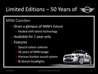 Limited Editions – 50 Years ofMINI CamdenGives a glimpse of MINI’s futurePacked with latest technologyAvailable for 1 year onlyFeaturesSpecial colour scheme50 years of MINI badgeHarman Kardon sound systemBi-Xenon headlights11/29/200920Source:  http://www.mini.co.uk/