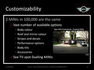 Customizability2 MINIs in 100,000 are the sameVast number of available optionsBody colourRoof and mirror colourStripes and decalsPerformance optionsBody kitsAccessoriesSee TV-spot Dueling MINIs11/29/200922Source:  http://www.mybusiness.co.uk/YSnc3zlotKRAKg.html