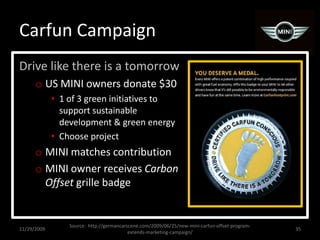 Carfun CampaignDrive like there is a tomorrowUS MINI owners donate $30 1 of 3 green initiatives to support sustainable development & green energyChoose projectMINI matches contributionMINI owner receives Carbon Offset grille badge11/29/200935Source:  http://germancarscene.com/2009/06/25/new-mini-carfun-offset-program-extends-marketing-campaign/
