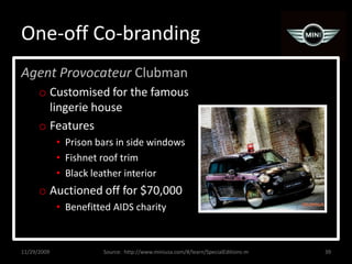 One-off Co-brandingAgent Provocateur ClubmanCustomised for the famous lingerie houseFeaturesPrison bars in side windowsFishnet roof trimBlack leather interiorAuctioned off for $70,000Benefitted AIDS charity11/29/200939Source:  http://www.miniusa.com/#/learn/SpecialEditions-m
