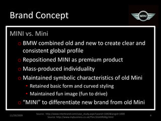 Brand ConceptMINI vs. MiniBMW combined old and new to create clear and consistent global profileRepositioned MINI as premium productMass-produced individualityMaintained symbolic characteristics of old MiniRetained basic form and curved stylingMaintained fun image (fun to drive)“MINI” to differentiate new brand from old Mini11/29/20094Source:  http://www.interbrand.com/case_study.aspx?caseid=1042&langid=1000Source: http://www.mybusiness.co.uk/YSnc3zlotKRAKg.html