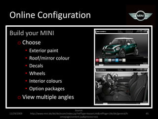 Online ConfigurationBuild your MINIChoose Exterior paintRoof/mirror colourDecalsWheelsInterior coloursOption packagesView multiple angles11/29/200945Source:  http://www.mini.de/de/de/ecom/index.jsp?refType=teaserLink&refPage=/de/de/general/homepage/content.jsp&process=vco