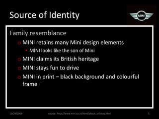 Source of IdentityFamily resemblanceMINI retains many Mini design elementsMINI looks like the son of MiniMINI claims its British heritageMINI stays fun to driveMINI in print – black background and colourful frame11/29/20095source:  http://www.mini.co.uk/html/about_us/story.html