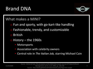 Brand DNAWhat makes a MINI?Fun and sporty, with go-kart-like handlingFashionable, trendy, and customizableBritishHistory – the 1960sMotorsportsAssociation with celebrity ownersCentral role in The Italian Job, starring Michael Cain11/29/20097Source:  Simms & Trott, The perceptions of the BMW Mini brand, Journal of Product & Brand Management, vol.15, no.4, 2006, pp. 228-238Source:  http://www.globalsocialmedianetwork.com/?tag=mini-cooper